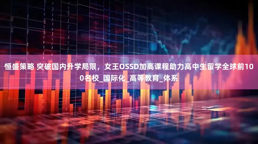 恒盛策略 突破国内升学局限，女王OSSD加高课程助力高中生留学全球前100名校_国际化_高等教育_体系