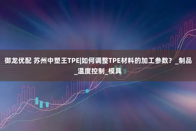 御龙优配 苏州中塑王TPE|如何调整TPE材料的加工参数？_制品_温度控制_模具