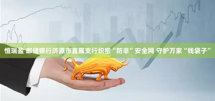 恒瑞盈 邮储银行济源市直属支行织密“防非”安全网 守护万家“钱袋子”