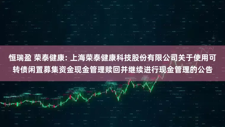 恒瑞盈 荣泰健康: 上海荣泰健康科技股份有限公司关于使用可转债闲置募集资金现金管理赎回并继续进行现金管理的公告