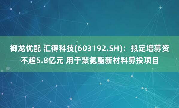 御龙优配 汇得科技(603192.SH)：拟定增募资不超5.8亿元 用于聚氨酯新材料募投项目