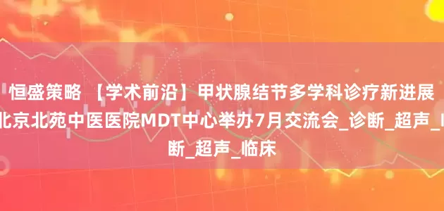 恒盛策略 【学术前沿】甲状腺结节多学科诊疗新进展——北京北苑中医医院MDT中心举办7月交流会_诊断_超声_临床