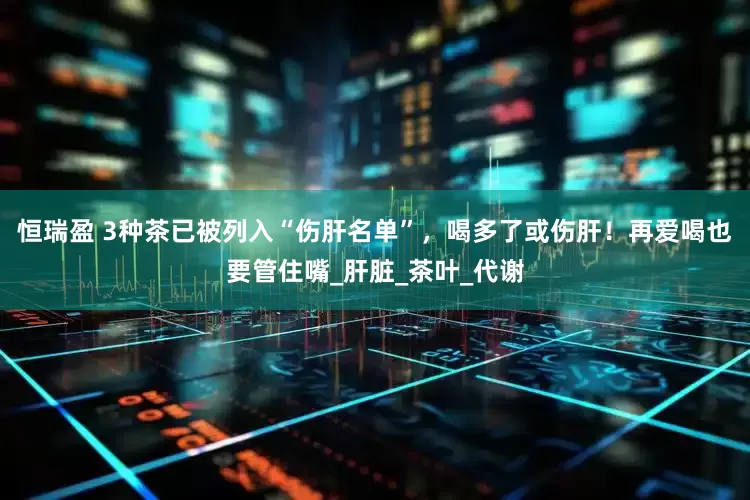 恒瑞盈 3种茶已被列入“伤肝名单”，喝多了或伤肝！再爱喝也要管住嘴_肝脏_茶叶_代谢