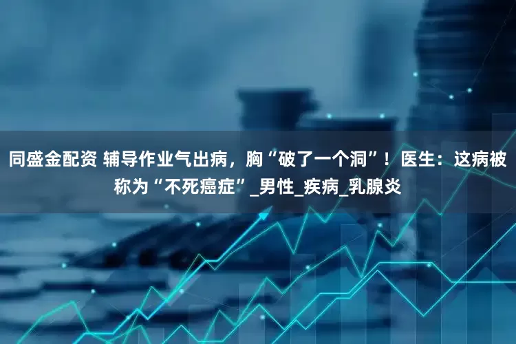同盛金配资 辅导作业气出病，胸“破了一个洞”！医生：这病被称为“不死癌症”_男性_疾病_乳腺炎