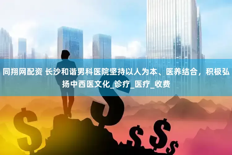 同翔网配资 长沙和谐男科医院坚持以人为本、医养结合，积极弘扬中西医文化_诊疗_医疗_收费
