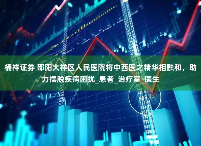 桶祥证券 邵阳大祥区人民医院将中西医之精华相融和，助力摆脱疾病困扰_患者_治疗室_医生