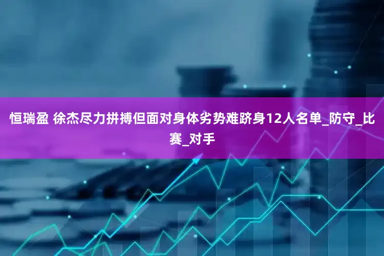 恒瑞盈 徐杰尽力拼搏但面对身体劣势难跻身12人名单_防守_比赛_对手