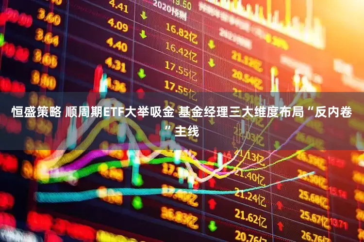恒盛策略 顺周期ETF大举吸金 基金经理三大维度布局“反内卷”主线