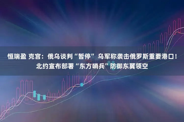 恒瑞盈 克宫：俄乌谈判“暂停” 乌军称袭击俄罗斯重要港口！北约宣布部署“东方哨兵”防御东翼领空