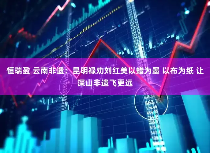 恒瑞盈 云南非遗：昆明禄劝刘红美以蜡为墨 以布为纸 让深山非遗飞更远